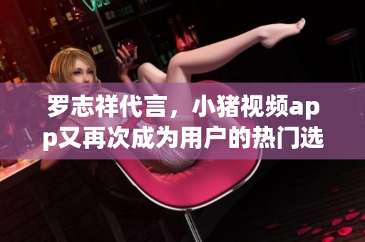 罗志祥代言，小猪视频app又再次成为用户的热门选择！