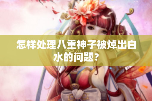 怎样处理八重神子被焯出白水的问题？