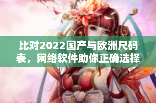 比对2022国产与欧洲尺码表，网络软件助你正确选择尺码
