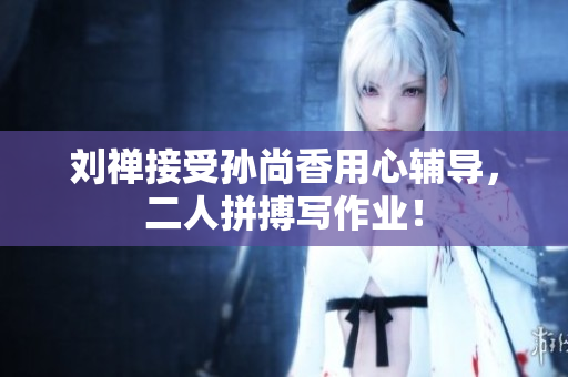 刘禅接受孙尚香用心辅导，二人拼搏写作业！