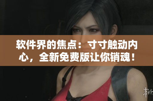 软件界的焦点：寸寸触动内心，全新免费版让你销魂！