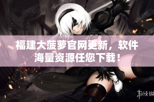 福建大菠萝官网更新，软件海量资源任您下载！