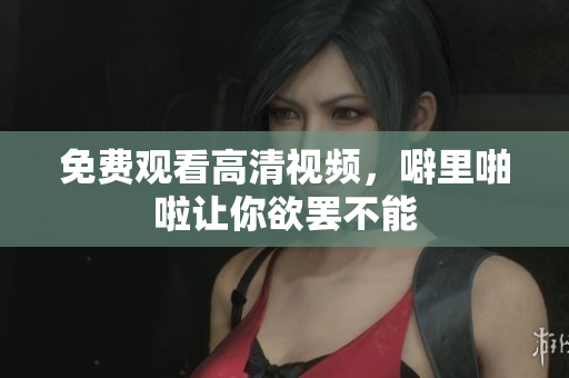 免费观看高清视频，噼里啪啦让你欲罢不能
