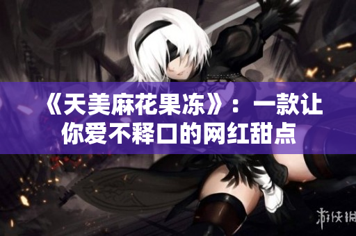 《天美麻花果冻》：一款让你爱不释口的网红甜点