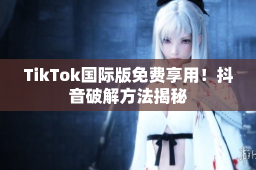 TikTok国际版免费享用！抖音破解方法揭秘