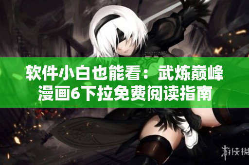 软件小白也能看：武炼巅峰漫画6下拉免费阅读指南