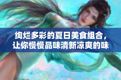绚烂多彩的夏日美食组合，让你慢慢品味清新凉爽的味蕾体验