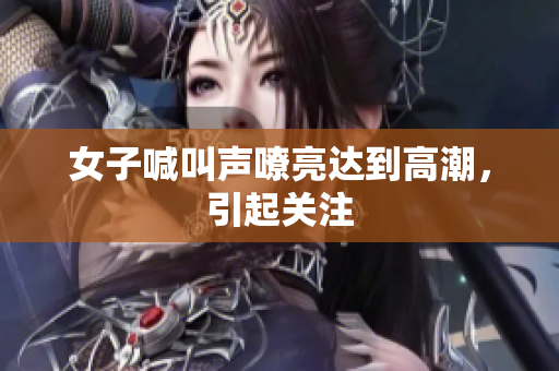 女子喊叫声嘹亮达到高潮，引起关注