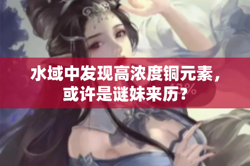 水域中发现高浓度铜元素，或许是谜妹来历？