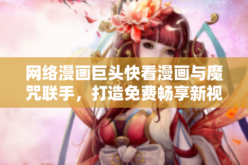 网络漫画巨头快看漫画与魔咒联手，打造免费畅享新视界