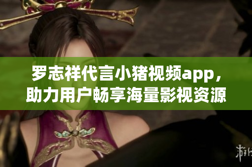 罗志祥代言小猪视频app，助力用户畅享海量影视资源