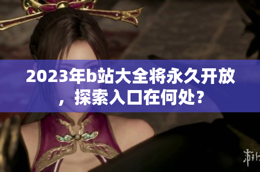 2023年b站大全将永久开放，探索入口在何处？