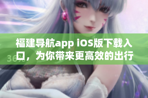 福建导航app iOS版下载入口，为你带来更高效的出行体验