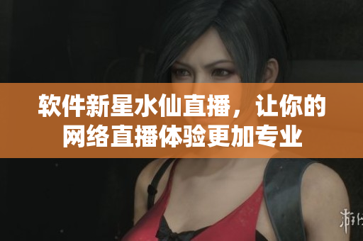 软件新星水仙直播，让你的网络直播体验更加专业